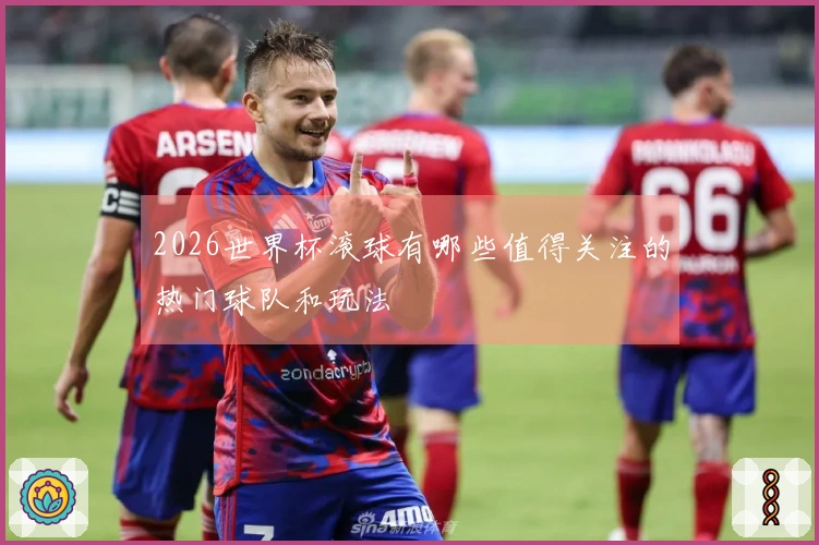 2026世界杯滚球有哪些值得关注的热门球队和玩法
