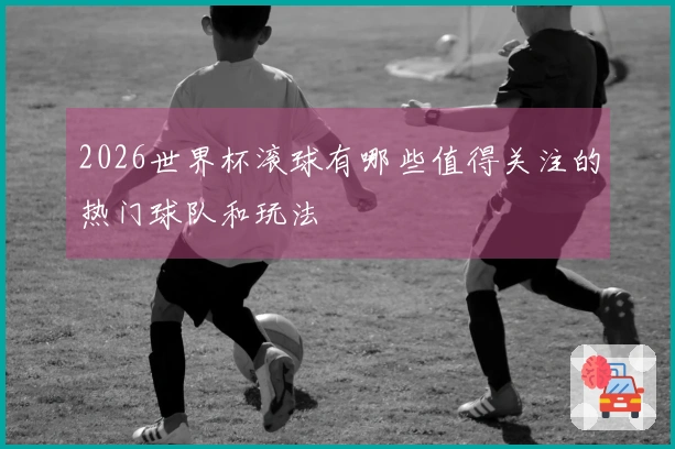 2026世界杯滚球有哪些值得关注的热门球队和玩法